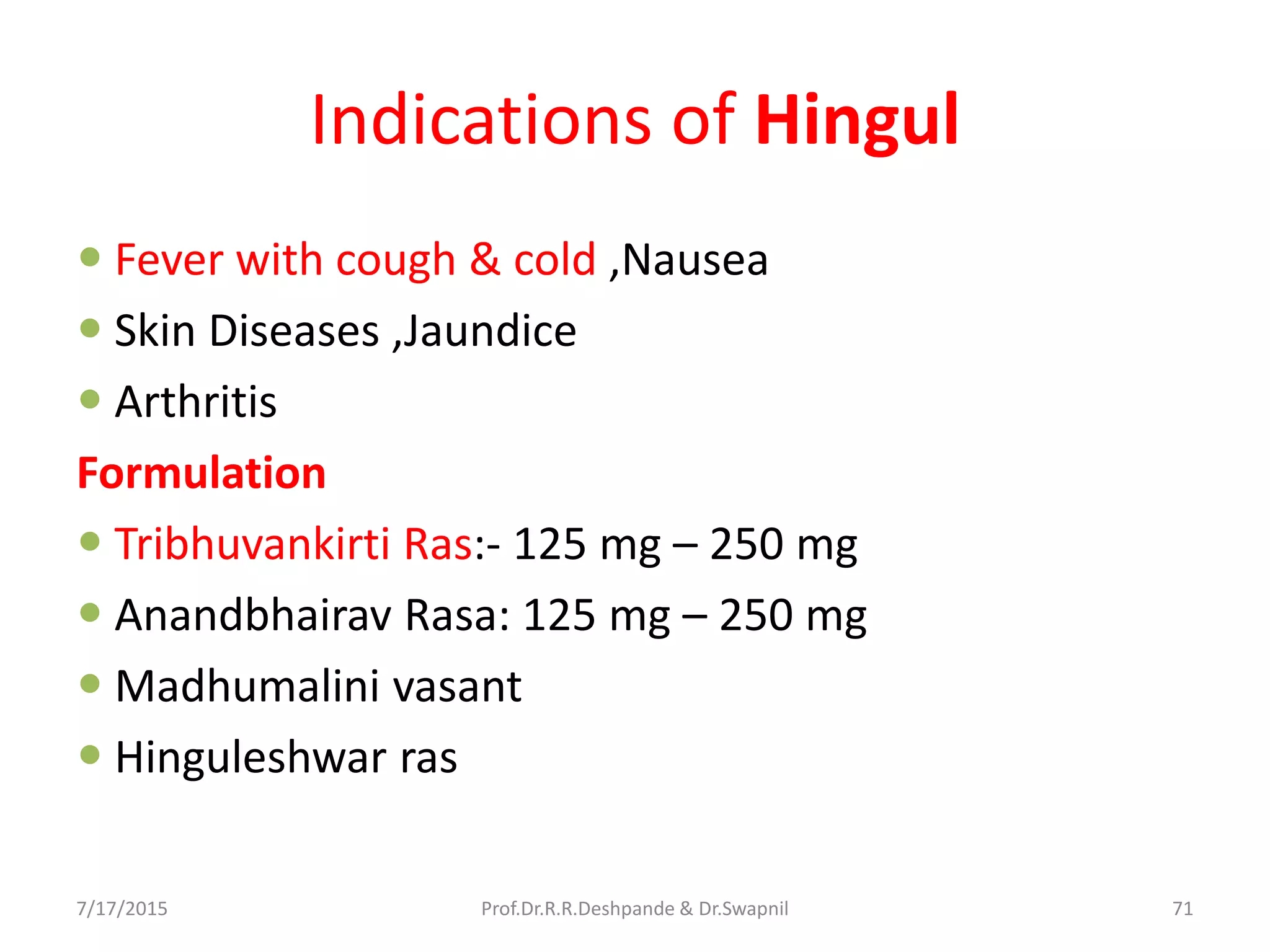Indications of Hingul
 Fever with cough & cold ,Nausea
 Skin Diseases ,Jaundice
 Arthritis
Formulation
 Tribhuvankirti Ras:- 125 mg – 250 mg
 Anandbhairav Rasa: 125 mg – 250 mg
 Madhumalini vasant
 Hinguleshwar ras
7/17/2015 71Prof.Dr.R.R.Deshpande & Dr.Swapnil
 