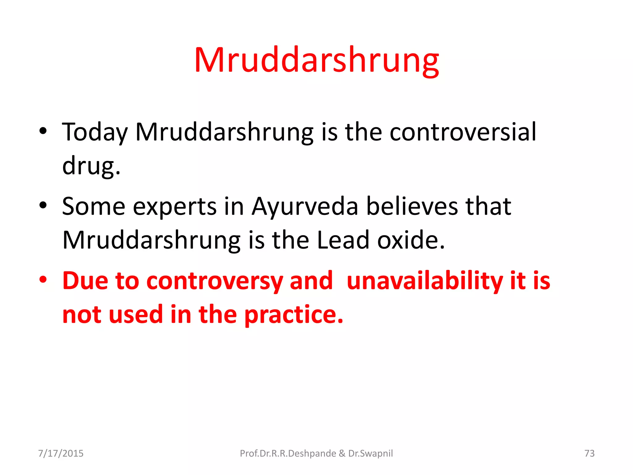 Mruddarshrung
• Today Mruddarshrung is the controversial
drug.
• Some experts in Ayurveda believes that
Mruddarshrung is the Lead oxide.
• Due to controversy and unavailability it is
not used in the practice.
7/17/2015 73Prof.Dr.R.R.Deshpande & Dr.Swapnil
 