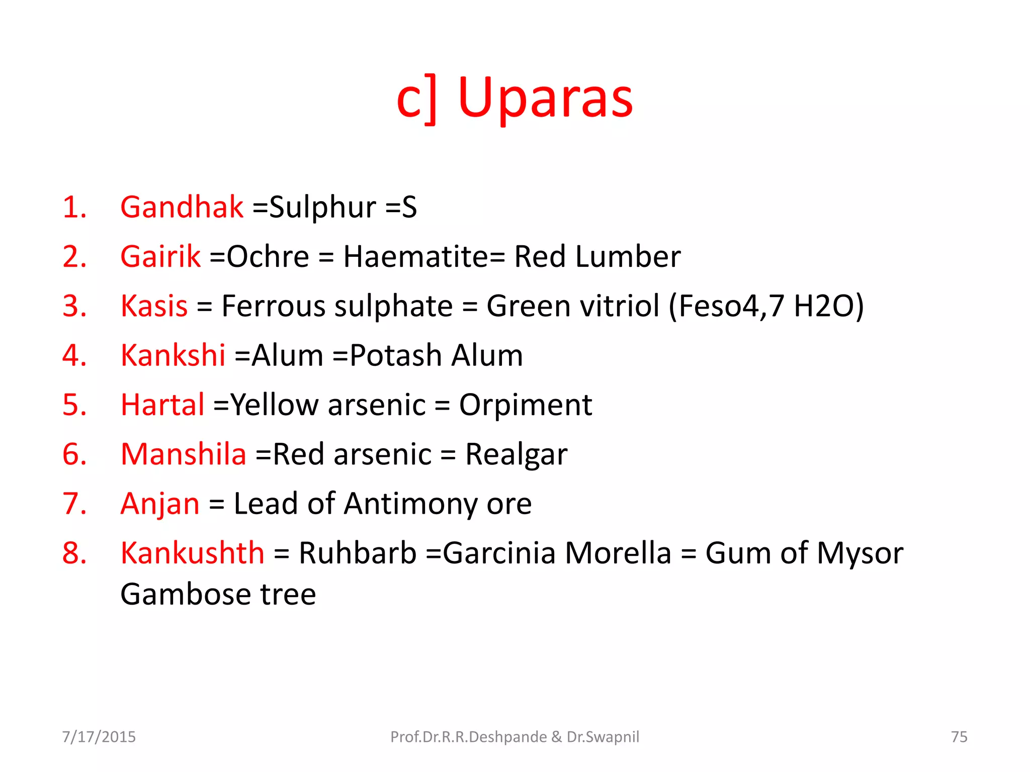 c] Uparas
1. Gandhak =Sulphur =S
2. Gairik =Ochre = Haematite= Red Lumber
3. Kasis = Ferrous sulphate = Green vitriol (Feso4,7 H2O)
4. Kankshi =Alum =Potash Alum
5. Hartal =Yellow arsenic = Orpiment
6. Manshila =Red arsenic = Realgar
7. Anjan = Lead of Antimony ore
8. Kankushth = Ruhbarb =Garcinia Morella = Gum of Mysor
Gambose tree
7/17/2015 75Prof.Dr.R.R.Deshpande & Dr.Swapnil
 