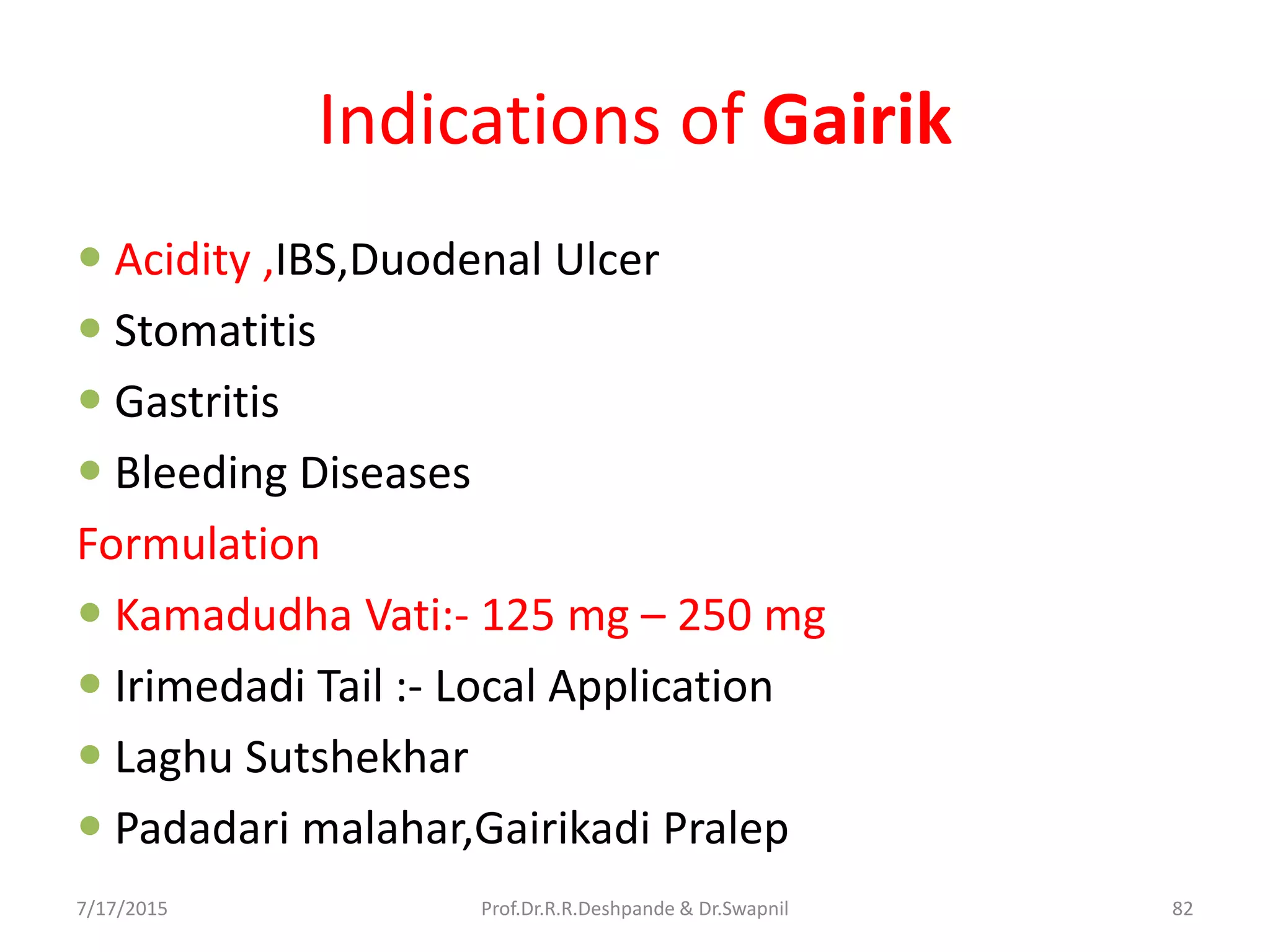 Indications of Gairik
 Acidity ,IBS,Duodenal Ulcer
 Stomatitis
 Gastritis
 Bleeding Diseases
Formulation
 Kamadudha Vati:- 125 mg – 250 mg
 Irimedadi Tail :- Local Application
 Laghu Sutshekhar
 Padadari malahar,Gairikadi Pralep
7/17/2015 82Prof.Dr.R.R.Deshpande & Dr.Swapnil
 
