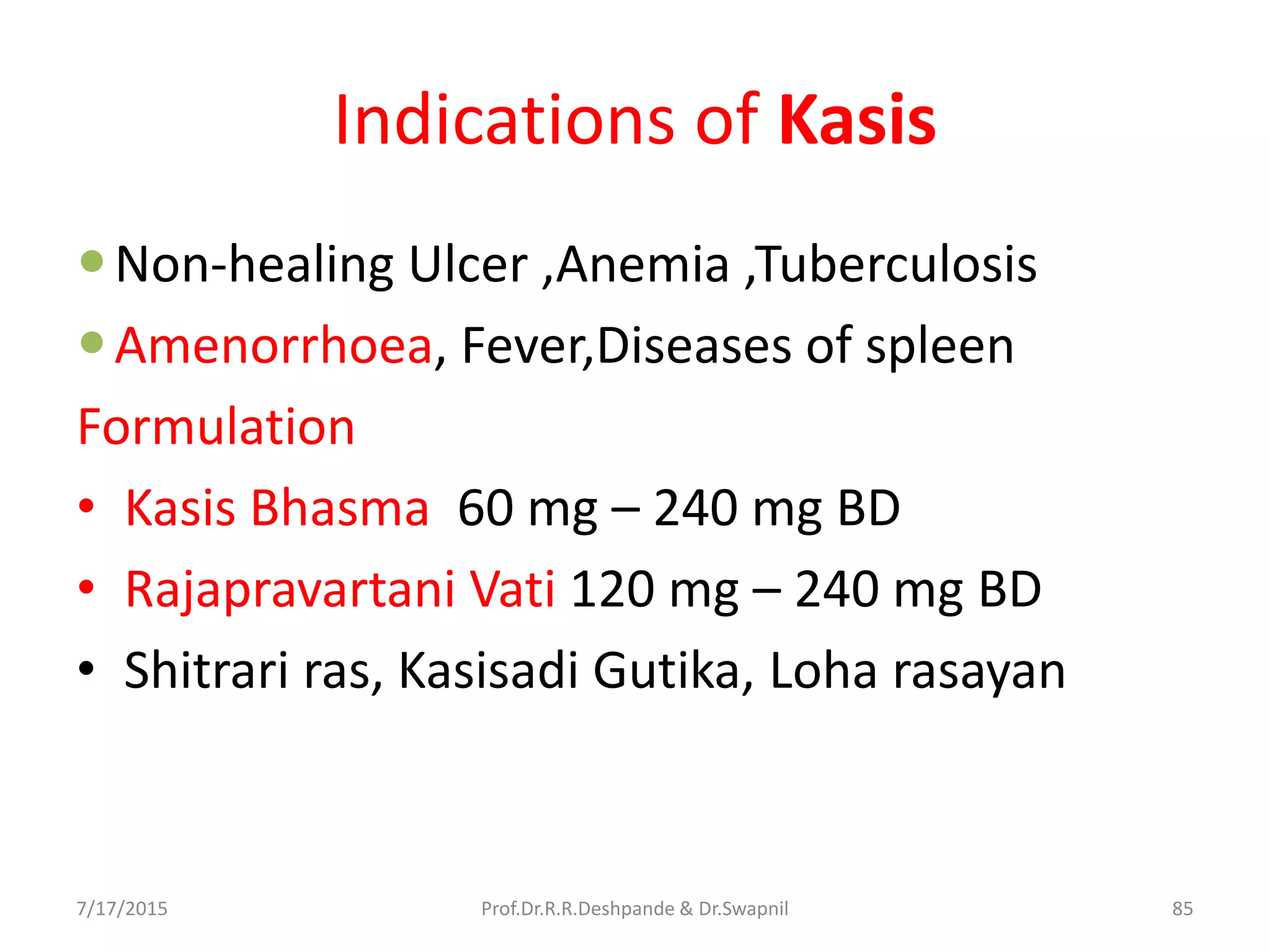 Indications of Kasis
Non-healing Ulcer ,Anemia ,Tuberculosis
Amenorrhoea, Fever,Diseases of spleen
Formulation
• Kasis Bhasma 60 mg – 240 mg BD
• Rajapravartani Vati 120 mg – 240 mg BD
• Shitrari ras, Kasisadi Gutika, Loha rasayan
7/17/2015 85Prof.Dr.R.R.Deshpande & Dr.Swapnil
 