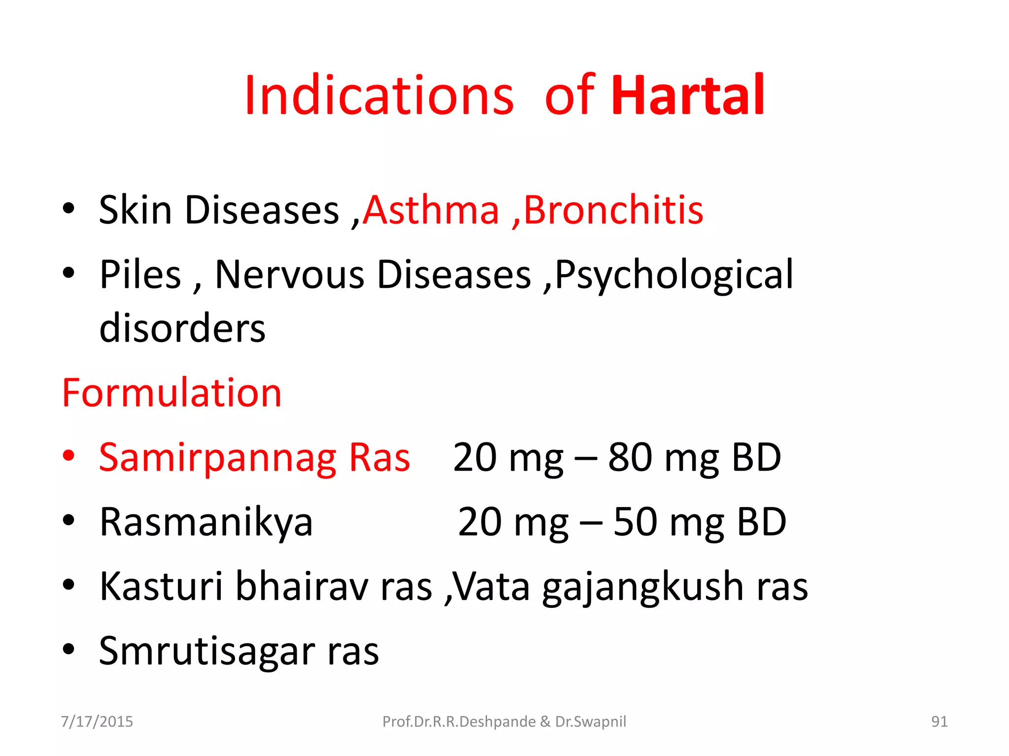 Indications of Hartal
• Skin Diseases ,Asthma ,Bronchitis
• Piles , Nervous Diseases ,Psychological
disorders
Formulation
• Samirpannag Ras 20 mg – 80 mg BD
• Rasmanikya 20 mg – 50 mg BD
• Kasturi bhairav ras ,Vata gajangkush ras
• Smrutisagar ras
7/17/2015 91Prof.Dr.R.R.Deshpande & Dr.Swapnil
 