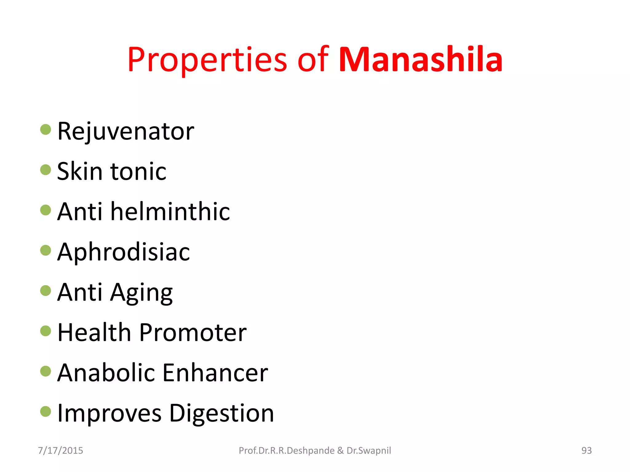 Properties of Manashila
Rejuvenator
Skin tonic
Anti helminthic
Aphrodisiac
Anti Aging
Health Promoter
Anabolic Enhancer
Improves Digestion
7/17/2015 93Prof.Dr.R.R.Deshpande & Dr.Swapnil
 
