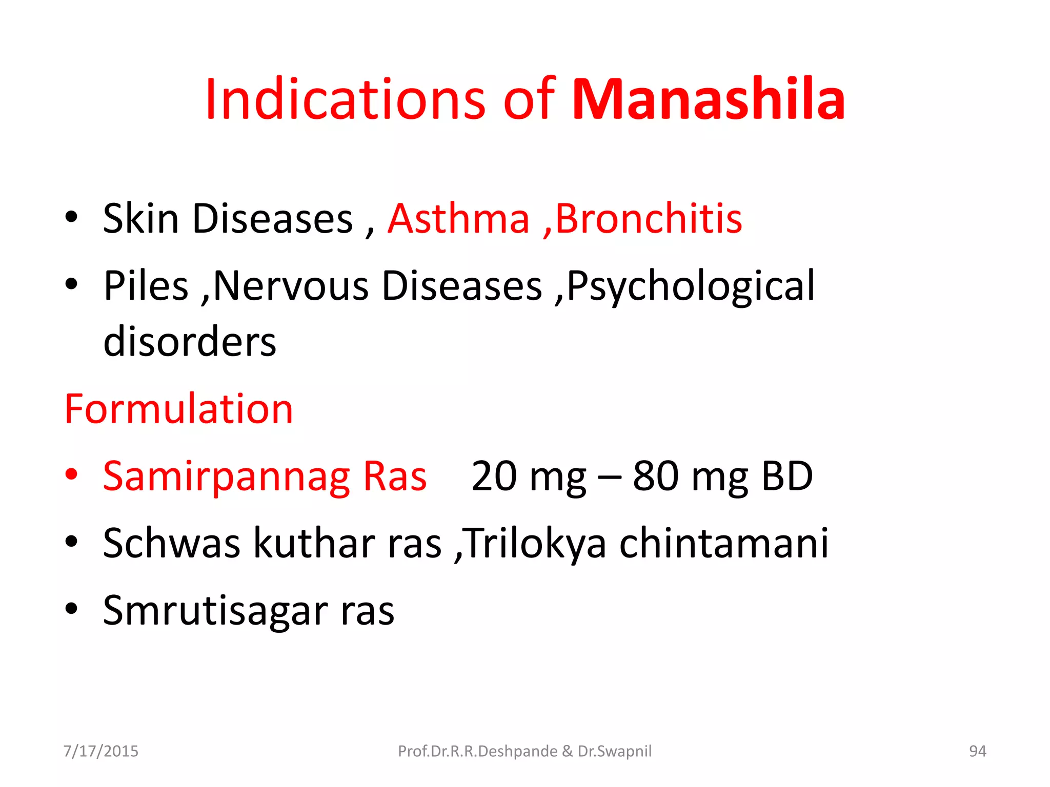 Indications of Manashila
• Skin Diseases , Asthma ,Bronchitis
• Piles ,Nervous Diseases ,Psychological
disorders
Formulation
• Samirpannag Ras 20 mg – 80 mg BD
• Schwas kuthar ras ,Trilokya chintamani
• Smrutisagar ras
7/17/2015 94Prof.Dr.R.R.Deshpande & Dr.Swapnil
 