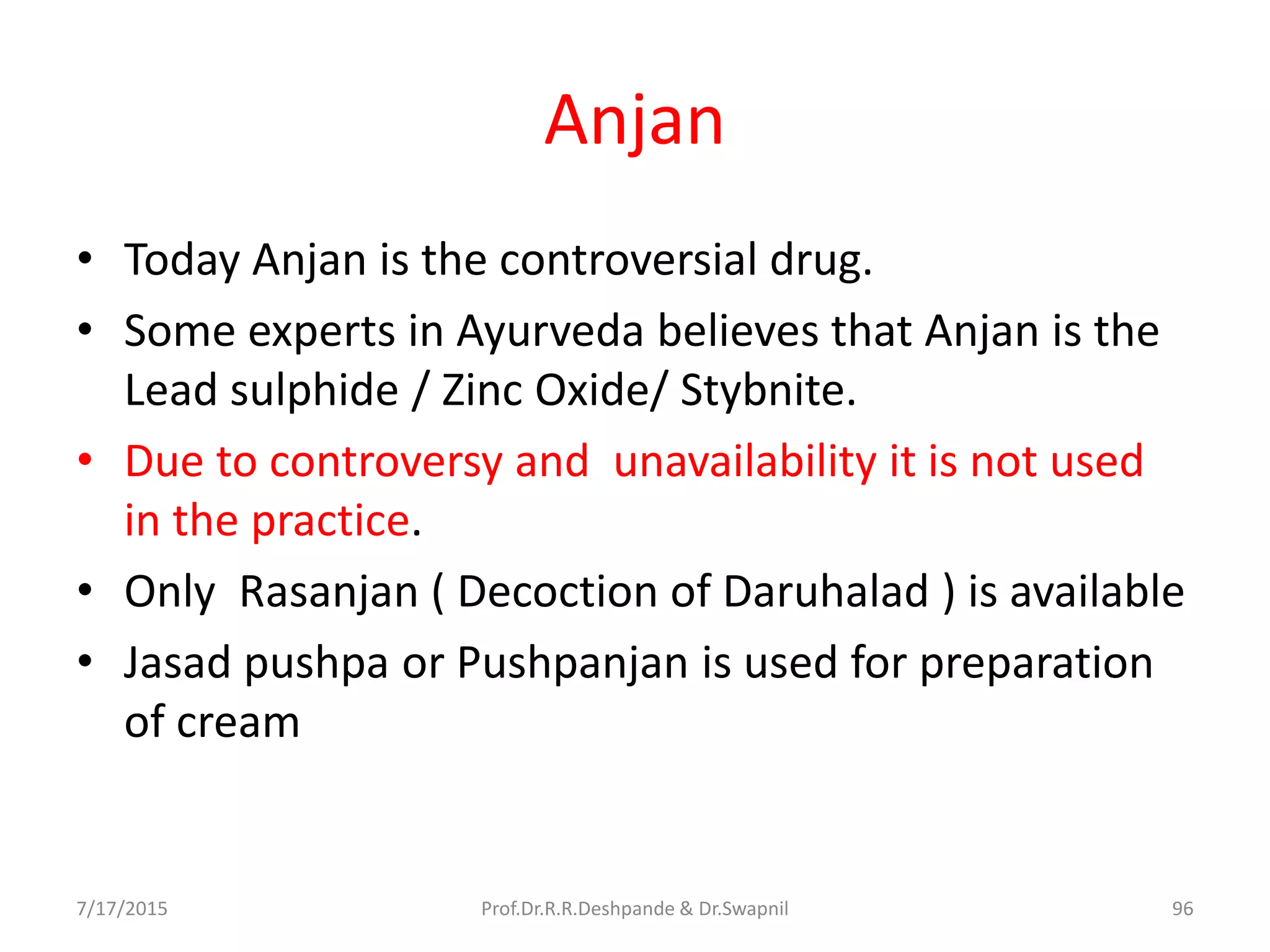Anjan
• Today Anjan is the controversial drug.
• Some experts in Ayurveda believes that Anjan is the
Lead sulphide / Zinc Oxide/ Stybnite.
• Due to controversy and unavailability it is not used
in the practice.
• Only Rasanjan ( Decoction of Daruhalad ) is available
• Jasad pushpa or Pushpanjan is used for preparation
of cream
7/17/2015 96Prof.Dr.R.R.Deshpande & Dr.Swapnil
 