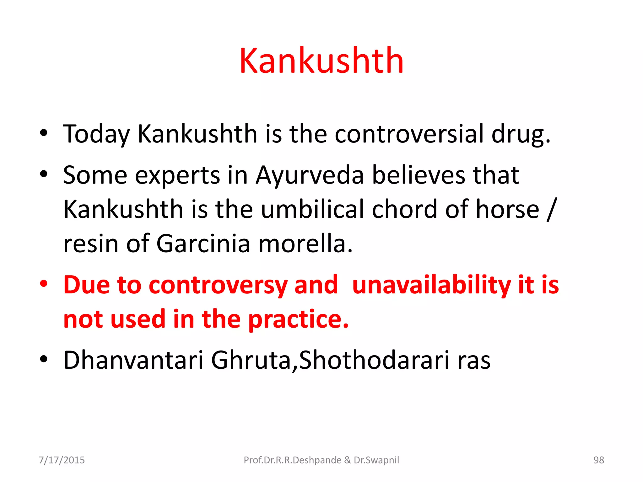 Kankushth
• Today Kankushth is the controversial drug.
• Some experts in Ayurveda believes that
Kankushth is the umbilical chord of horse /
resin of Garcinia morella.
• Due to controversy and unavailability it is
not used in the practice.
• Dhanvantari Ghruta,Shothodarari ras
7/17/2015 98Prof.Dr.R.R.Deshpande & Dr.Swapnil
 