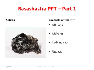 Rasashastra PPT – Part 1
Abhrak Contents of this PPT
• Mercury
• Maharas
• Sadharan ras
• Upa ras
7/17/2015 Prof.Dr.R.R.Deshpande & Dr.Swapnil 1
 