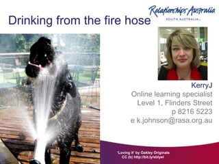 Drinking from the fire hose




                                               KerryJ
                            Online learning specialist
                              Level 1, Flinders Street
                                          p 8216 5223
                            e k.johnson@rasa.org.au



                    ‘Loving it’ by Oakley Originals
                       CC (b) http://bit.ly/sblyeI
 