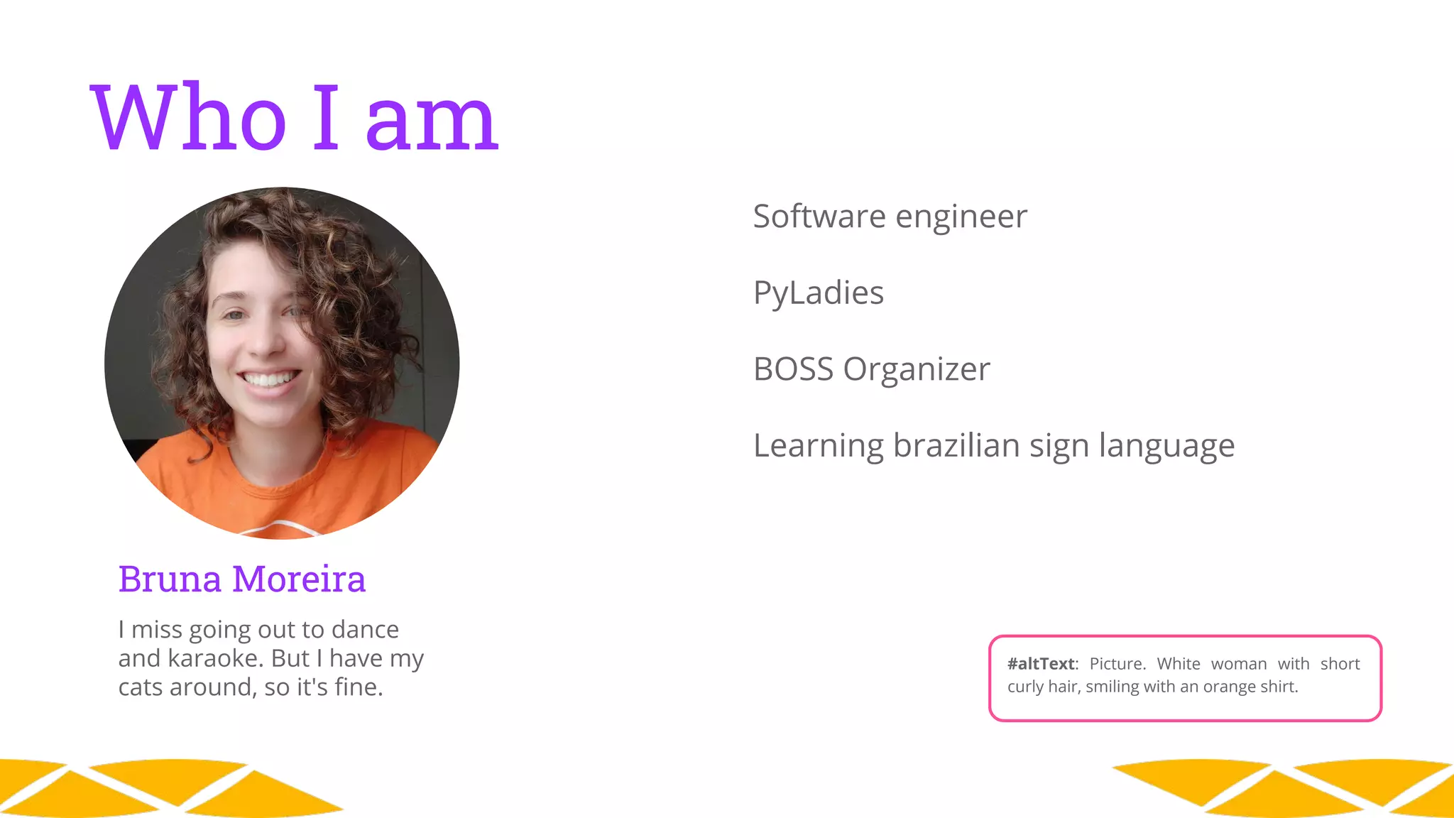 Who I am
Bruna Moreira
I miss going out to dance
and karaoke. But I have my
cats around, so it's ﬁne.
Software engineer
PyLadies
BOSS Organizer
Learning brazilian sign language
#altText: Picture. White woman with short
curly hair, smiling with an orange shirt.
 