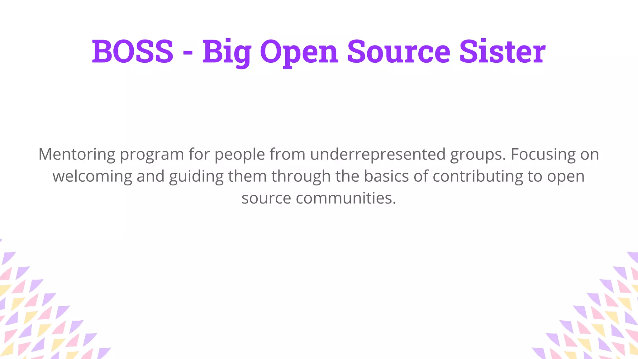BOSS - Big Open Source Sister
Mentoring program for people from underrepresented groups. Focusing on
welcoming and guiding them through the basics of contributing to open
source communities.
 