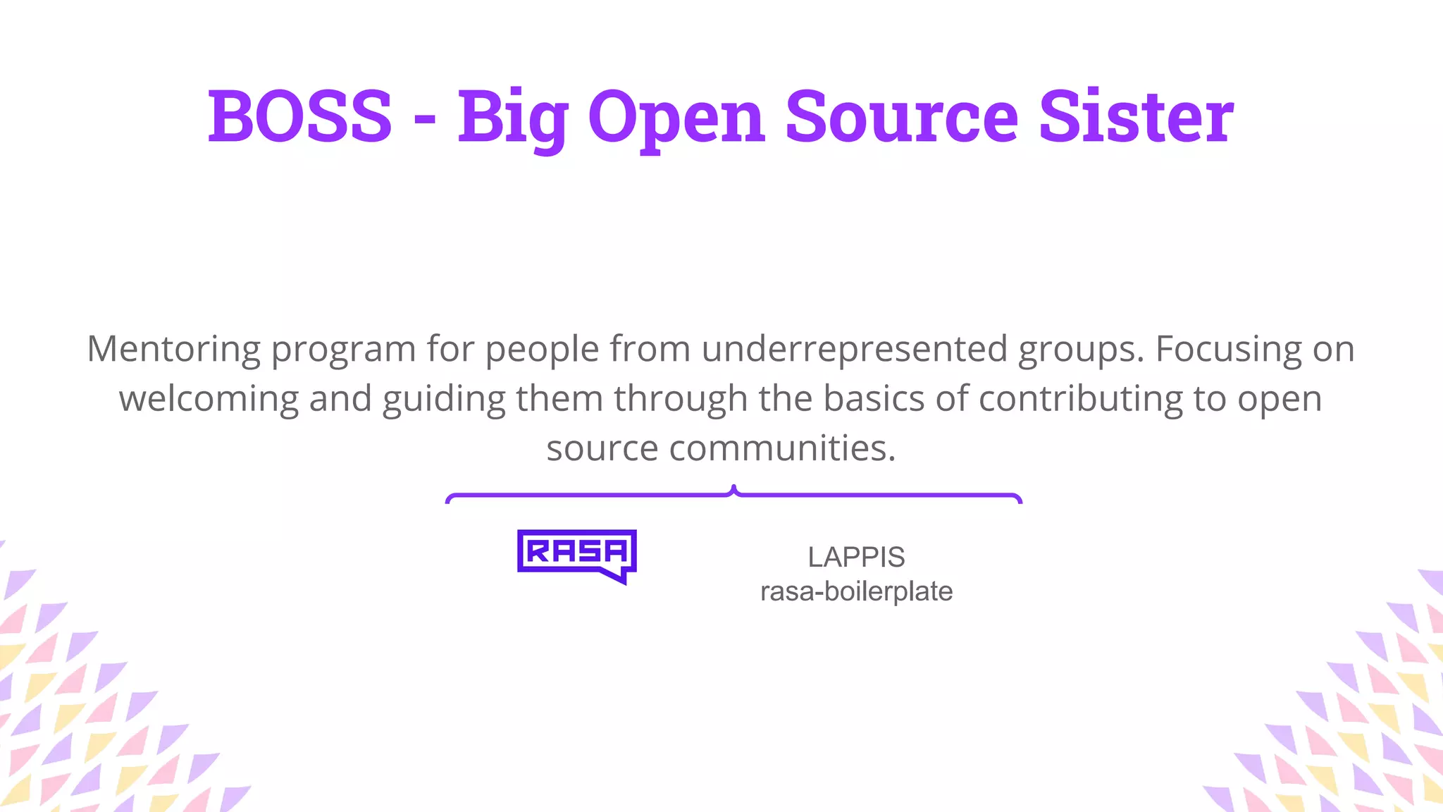 BOSS - Big Open Source Sister
LAPPIS
rasa-boilerplate
Mentoring program for people from underrepresented groups. Focusing on
welcoming and guiding them through the basics of contributing to open
source communities.
 