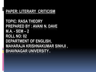 PAPER: LITERARY CRITICISM

TOPIC: RASA THEORY
PREPARED BY : AVANI N. DAVE
M.A. - SEM – 2
ROLL NO: 02
DEPARTMENT OF ENGLISH,
MAHARAJA KRISHNAKUMAR SINHJI ,
BHAVNAGAR UNIVERSITY.
 