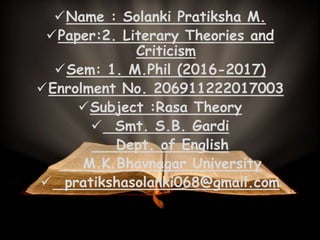 Name : Solanki Pratiksha M.
Paper:2. Literary Theories and
Criticism
Sem: 1. M.Phil (2016-2017)
Enrolment No. 206911222017003
Subject :Rasa Theory
 Smt. S.B. Gardi
Dept. of English
M.K.Bhavnagar University
 pratikshasolanki068@gmail.com
 