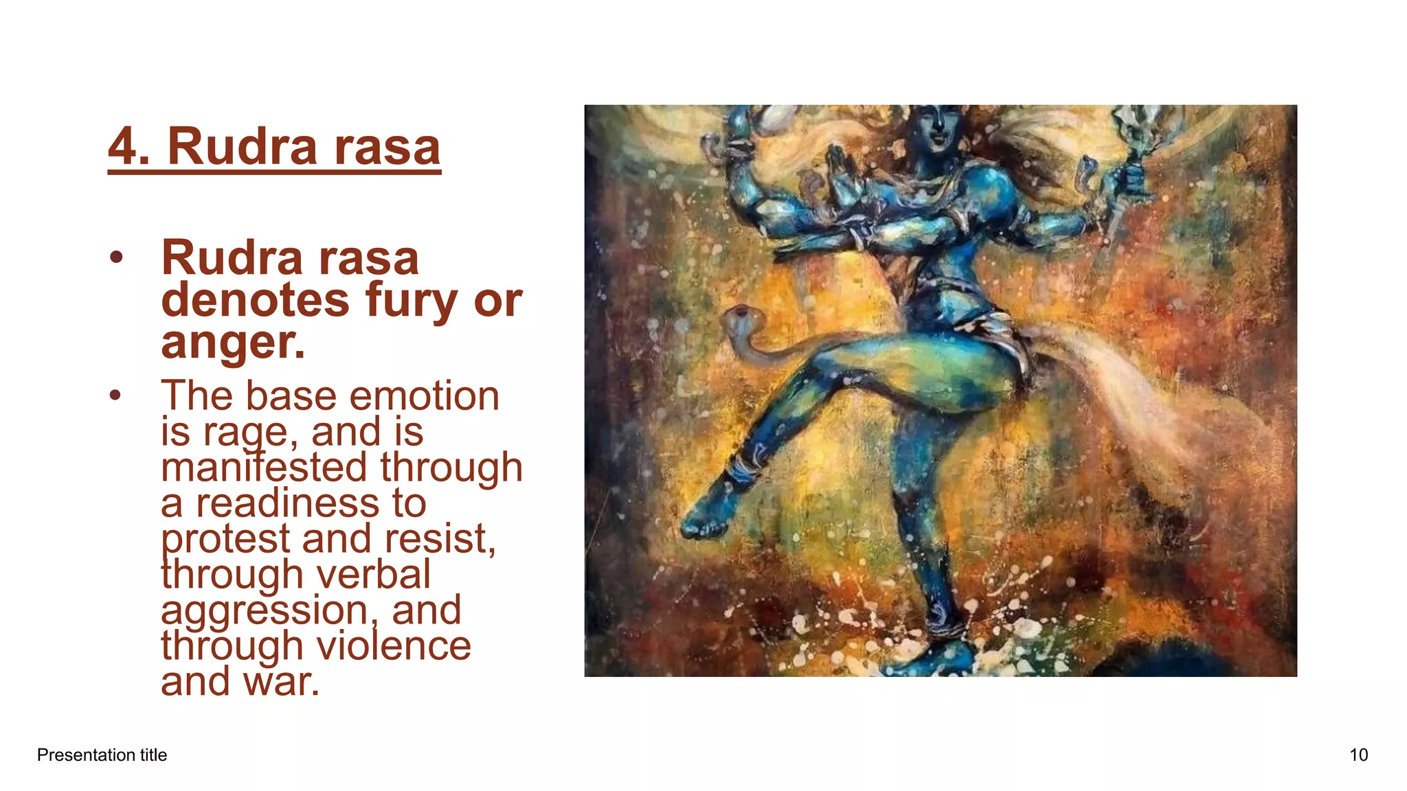 4. Rudra rasa
• Rudra rasa
denotes fury or
anger.
• The base emotion
is rage, and is
manifested through
a readiness to
protest and resist,
through verbal
aggression, and
through violence
and war.
Presentation title 10
 