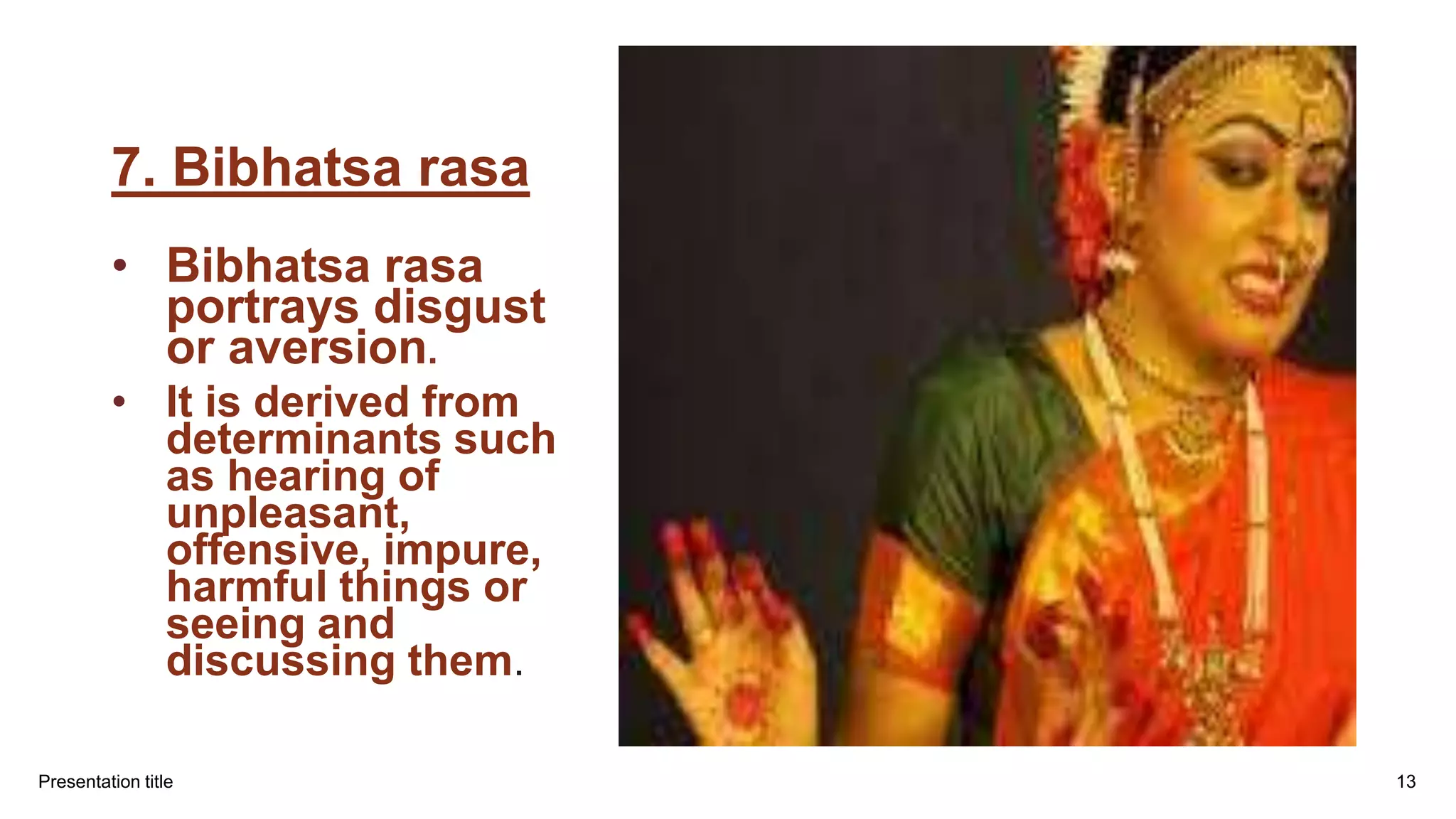 7. Bibhatsa rasa
• Bibhatsa rasa
portrays disgust
or aversion.
• It is derived from
determinants such
as hearing of
unpleasant,
offensive, impure,
harmful things or
seeing and
discussing them.
Presentation title 13
 