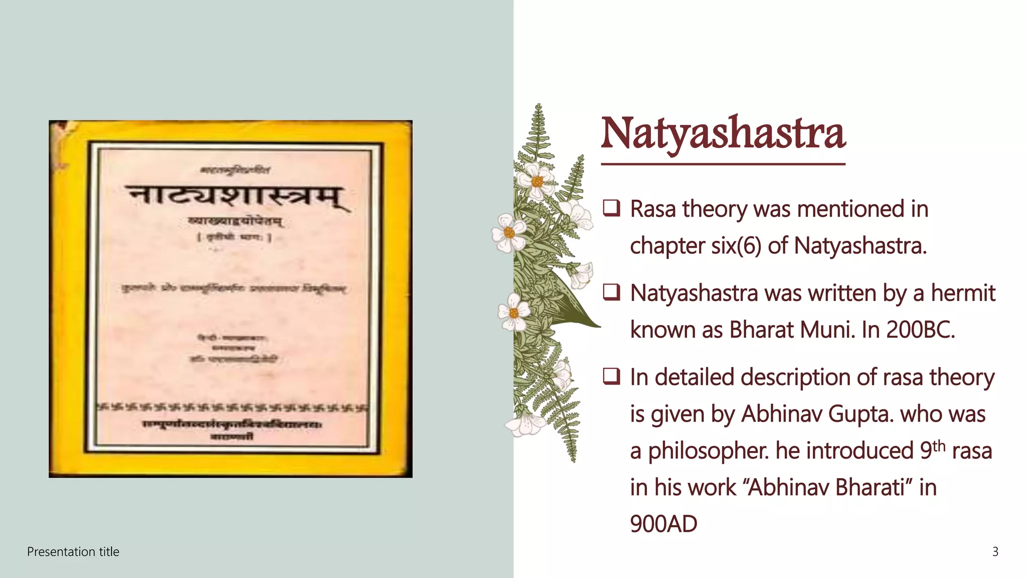 Natyashastra
 Rasa theory was mentioned in
chapter six(6) of Natyashastra.
 Natyashastra was written by a hermit
known as Bharat Muni. In 200BC.
 In detailed description of rasa theory
is given by Abhinav Gupta. who was
a philosopher. he introduced 9th rasa
in his work “Abhinav Bharati” in
900AD
Presentation title 3
 