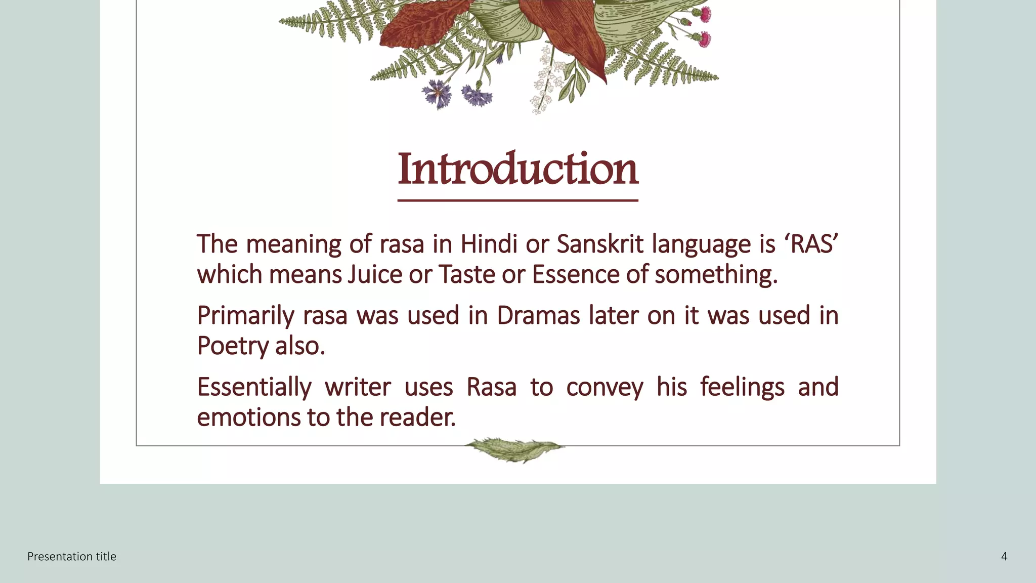 Introduction
The meaning of rasa in Hindi or Sanskrit language is ‘RAS’
which means Juice or Taste or Essence of something.
Primarily rasa was used in Dramas later on it was used in
Poetry also.
Essentially writer uses Rasa to convey his feelings and
emotions to the reader.
Presentation title 4
 