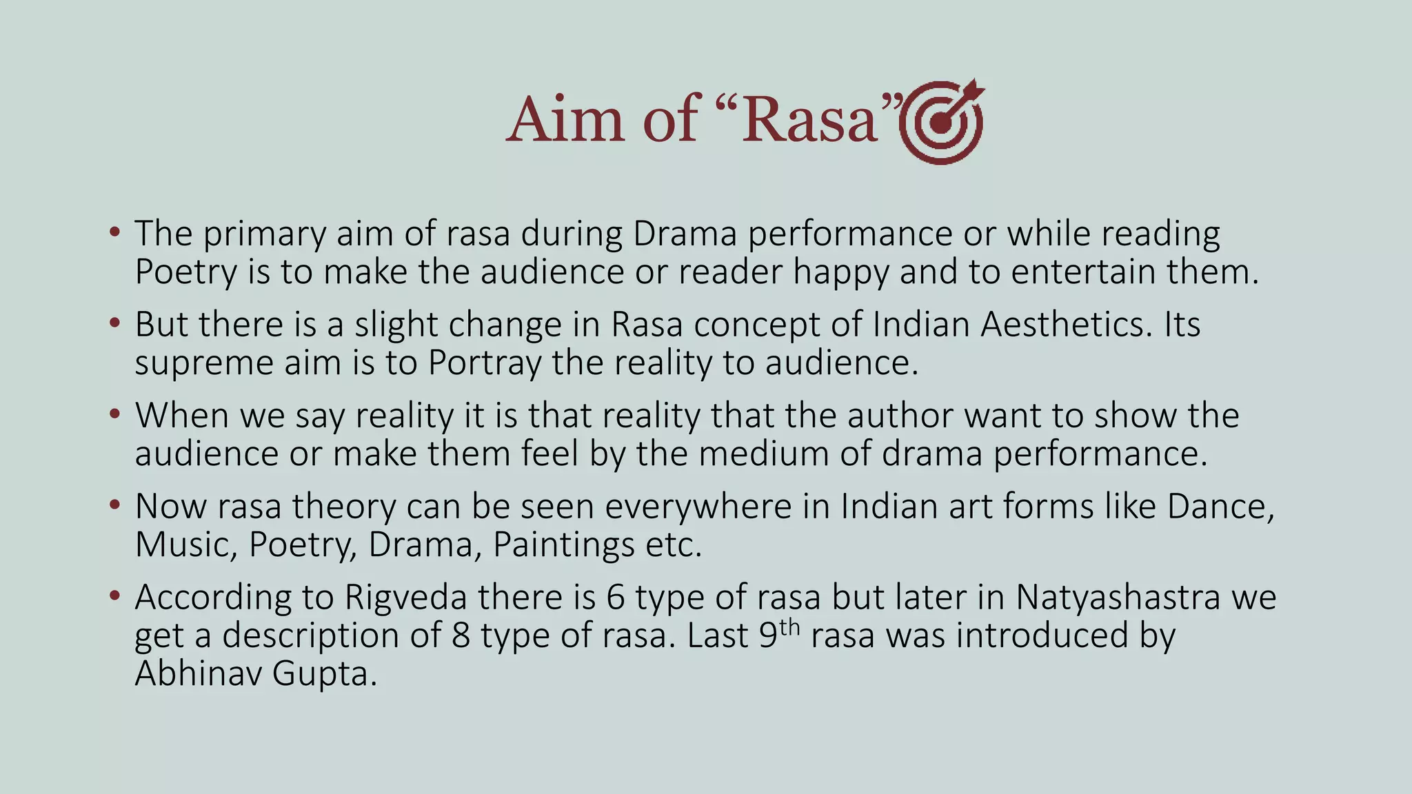 Aim of “Rasa”
• The primary aim of rasa during Drama performance or while reading
Poetry is to make the audience or reader happy and to entertain them.
• But there is a slight change in Rasa concept of Indian Aesthetics. Its
supreme aim is to Portray the reality to audience.
• When we say reality it is that reality that the author want to show the
audience or make them feel by the medium of drama performance.
• Now rasa theory can be seen everywhere in Indian art forms like Dance,
Music, Poetry, Drama, Paintings etc.
• According to Rigveda there is 6 type of rasa but later in Natyashastra we
get a description of 8 type of rasa. Last 9th rasa was introduced by
Abhinav Gupta.
 