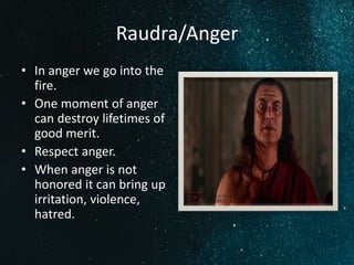 Raudra/Anger
• In anger we go into the
fire.
• One moment of anger
can destroy lifetimes of
good merit.
• Respect anger.
• When anger is not
honored it can bring up
irritation, violence,
hatred.
 