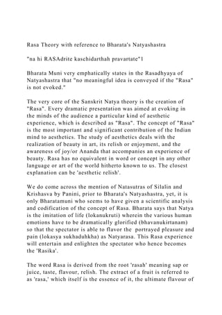 Rasa Theory with reference to Bharata's Natyashastra
"na hi RASAdrite kaschidarthah pravartate"1
Bharata Muni very emphatically states in the Rasadhyaya of
Natyashastra that "no meaningful idea is conveyed if the "Rasa"
is not evoked."
The very core of the Sanskrit Natya theory is the creation of
"Rasa". Every dramatic presentation was aimed at evoking in
the minds of the audience a particular kind of aesthetic
experience, which is described as "Rasa". The concept of "Rasa"
is the most important and significant contribution of the Indian
mind to aesthetics. The study of aesthetics deals with the
realization of beauty in art, its relish or enjoyment, and the
awareness of joy/or Ananda that accompanies an experience of
beauty. Rasa has no equivalent in word or concept in any other
language or art of the world hitherto known to us. The closest
explanation can be 'aesthetic relish'.
We do come across the mention of Natasutras of Silalin and
Krishasva by Panini, prior to Bharata's Natyashastra, yet, it is
only Bharatamuni who seems to have given a scientific analysis
and codification of the concept of Rasa. Bharata says that Natya
is the imitation of life (lokanukruti) wherein the various human
emotions have to be dramatically glorified (bhavanukirtanam)
so that the spectator is able to flavor the portrayed pleasure and
pain (lokasya sukhaduhkha) as Natyarasa. This Rasa experience
will entertain and enlighten the spectator who hence becomes
the 'Rasika'.
The word Rasa is derived from the root 'rasah' meaning sap or
juice, taste, flavour, relish. The extract of a fruit is referred to
as 'rasa,' which itself is the essence of it, the ultimate flavour of
 