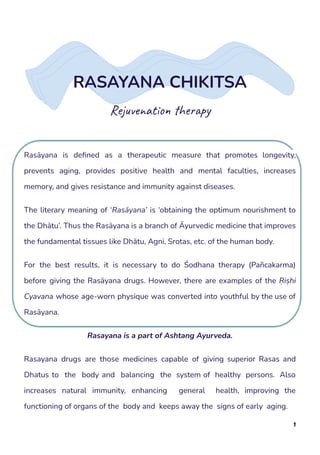 RASAYANA CHIKITSA
Rejuvenation therapy
Rasāyana is defined as a therapeutic measure that promotes longevity,
prevents aging, provides positive health and mental faculties, increases
memory, and gives resistance and immunity against diseases.
The literary meaning of ‘Rasāyana’ is ‘obtaining the optimum nourishment to
the Dhātu’. Thus the Rasāyana is a branch of Āyurvedic medicine that improves
the fundamental tissues like Dhātu, Agni, Srotas, etc. of the human body.
For the best results, it is necessary to do Śodhana therapy (Pañcakarma)
before giving the Rasāyana drugs. However, there are examples of the Ṛiṣhi
Cyavana whose age-worn physique was converted into youthful by the use of
Rasāyana.
Rasayana is a part of Ashtang Ayurveda.
Rasayana drugs are those medicines capable of giving superior Rasas and
Dhatus to the body and balancing the system of healthy persons. Also
increases natural immunity, enhancing general health, improving the
functioning of organs of the body and keeps away the signs of early aging.
1
 