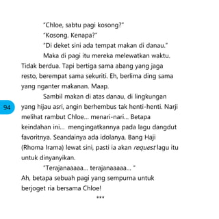 “Chloe, sabtu pagi kosong?”
“Kosong. Kenapa?”
“Di deket sini ada tempat makan di danau.”
Maka di pagi itu mereka melewatkan waktu.
Tidak berdua. Tapi bertiga sama abang yang jaga
resto, berempat sama sekuriti. Eh, berlima ding sama
yang nganter makanan. Maap.
Sambil makan di atas danau, di lingkungan
yang hijau asri, angin berhembus tak henti-henti. Narji
melihat rambut Chloe… menari-nari… Betapa
keindahan ini… mengingatkannya pada lagu dangdut
favoritnya. Seandainya ada idolanya, Bang Haji
(Rhoma Irama) lewat sini, pasti ia akan request lagu itu
untuk dinyanyikan.
“Terajanaaaaa… terajanaaaaa… “
Ah, betapa sebuah pagi yang sempurna untuk
berjoget ria bersama Chloe!
***
94
 