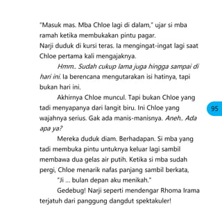 “Masuk mas. Mba Chloe lagi di dalam,” ujar si mba
ramah ketika membukakan pintu pagar.
Narji duduk di kursi teras. Ia mengingat-ingat lagi saat
Chloe pertama kali mengajaknya.
Hmm.. Sudah cukup lama juga hingga sampai di
hari ini. Ia berencana mengutarakan isi hatinya, tapi
bukan hari ini.
Akhirnya Chloe muncul. Tapi bukan Chloe yang
tadi menyapanya dari langit biru. Ini Chloe yang
wajahnya serius. Gak ada manis-manisnya. Aneh.. Ada
apa ya?
Mereka duduk diam. Berhadapan. Si mba yang
tadi membuka pintu untuknya keluar lagi sambil
membawa dua gelas air putih. Ketika si mba sudah
pergi, Chloe menarik nafas panjang sambil berkata,
“Ji … bulan depan aku menikah.”
Gedebug! Narji seperti mendengar Rhoma Irama
terjatuh dari panggung dangdut spektakuler!
95
 