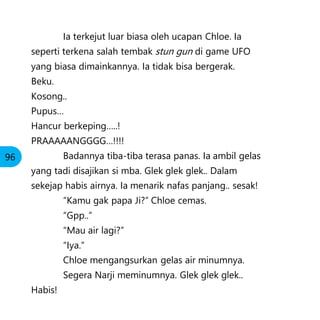 Ia terkejut luar biasa oleh ucapan Chloe. Ia
seperti terkena salah tembak stun gun di game UFO
yang biasa dimainkannya. Ia tidak bisa bergerak.
Beku.
Kosong..
Pupus…
Hancur berkeping…..!
PRAAAAANGGGG…!!!!
Badannya tiba-tiba terasa panas. Ia ambil gelas
yang tadi disajikan si mba. Glek glek glek.. Dalam
sekejap habis airnya. Ia menarik nafas panjang.. sesak!
“Kamu gak papa Ji?” Chloe cemas.
“Gpp..”
“Mau air lagi?”
“Iya.”
Chloe mengangsurkan gelas air minumnya.
Segera Narji meminumnya. Glek glek glek..
Habis!
96
 