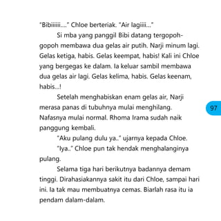 “Bibiiiiii….” Chloe berteriak. “Air lagiiii…”
Si mba yang panggil Bibi datang tergopoh-
gopoh membawa dua gelas air putih. Narji minum lagi.
Gelas ketiga, habis. Gelas keempat, habis! Kali ini Chloe
yang bergegas ke dalam. Ia keluar sambil membawa
dua gelas air lagi. Gelas kelima, habis. Gelas keenam,
habis…!
Setelah menghabiskan enam gelas air, Narji
merasa panas di tubuhnya mulai menghilang.
Nafasnya mulai normal. Rhoma Irama sudah naik
panggung kembali.
“Aku pulang dulu ya..” ujarnya kepada Chloe.
“Iya..” Chloe pun tak hendak menghalanginya
pulang.
Selama tiga hari berikutnya badannya demam
tinggi. Dirahasiakannya sakit itu dari Chloe, sampai hari
ini. Ia tak mau membuatnya cemas. Biarlah rasa itu ia
pendam dalam-dalam.
97
 