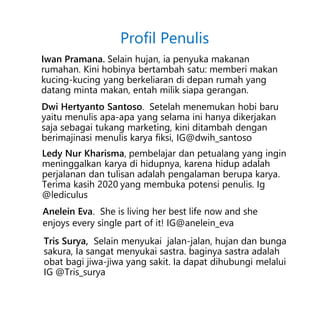 Iwan Pramana. Selain hujan, ia penyuka makanan
rumahan. Kini hobinya bertambah satu: memberi makan
kucing-kucing yang berkeliaran di depan rumah yang
datang minta makan, entah milik siapa gerangan.
Dwi Hertyanto Santoso. Setelah menemukan hobi baru
yaitu menulis apa-apa yang selama ini hanya dikerjakan
saja sebagai tukang marketing, kini ditambah dengan
berimajinasi menulis karya fiksi, IG@dwih_santoso
Ledy Nur Kharisma, pembelajar dan petualang yang ingin
meninggalkan karya di hidupnya, karena hidup adalah
perjalanan dan tulisan adalah pengalaman berupa karya.
Terima kasih 2020 yang membuka potensi penulis. Ig
@lediculus
Profil Penulis
Anelein Eva. She is living her best life now and she
enjoys every single part of it! IG@anelein_eva
Tris Surya, Selain menyukai jalan-jalan, hujan dan bunga
sakura, Ia sangat menyukai sastra. baginya sastra adalah
obat bagi jiwa-jiwa yang sakit. Ia dapat dihubungi melalui
IG @Tris_surya
 