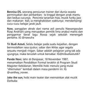 Bennisa DS, seorang pensiunan trainer dari dunia swasta
perminyakan dan perbankan; Ia tinggal dengan anak mantu
dan kedua cucunya. Pencinta tanaman hias, musik funky jazz
dan makanan Itali, ia menghabiskan waktunya mendampingi
cucu-cucu belajar jarak jauh.
Naw, panggilan akrab dari nama asli penulis Nawangwulan
Rizqi Andriani yang merupakan pemilik lima anabul manis dan
penggemar berat lagu Rossa sejak sekolah menengah
pertama. IG @nawulra
Tri Budi Astuti, Selalu belajar pada suatu kejadian, dengan
bermodalkan rasa syukur, sabar dan ikhlas agar segala
sesuatu menjadi ringan. Sabar adalah pelajaran yang tak ada
ujungnya, maka teruslah untuk bersabar. IG@tribudiastuti67
Pande Novi, lahir di Denpasar, 18 November 1987,
menamatkan Pendidikan Formal terakhir di Program Studi
Magister Kebidanan. Memiliki hobi menulis yang mulai
“ditemukan” kembali dalam masa pandemi ini. IG
@vanthey_novee.
Jake the sun, hobi main teater dan memainkan alat musik
Darbuka
 