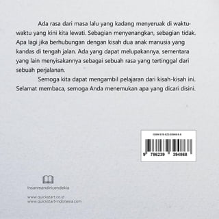 
Ada rasa dari masa lalu yang kadang menyeruak di waktu-
waktu yang kini kita lewati. Sebagian menyenangkan, sebagian tidak.
Apa lagi jika berhubungan dengan kisah dua anak manusia yang
kandas di tengah jalan. Ada yang dapat melupakannya, sementara
yang lain menyisakannya sebagai sebuah rasa yang tertinggal dari
sebuah perjalanan.
Semoga kita dapat mengambil pelajaran dari kisah-kisah ini.
Selamat membaca, semoga Anda menemukan apa yang dicari disini.
 