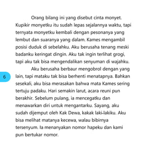 Orang bilang ini yang disebut cinta monyet.
Kupikir monyetku itu sudah lepas sejalannya waktu, tapi
ternyata monyetku kembali dengan pesonanya yang
lembut dan suaranya yang dalam. Kames mengambil
posisi duduk di sebelahku. Aku berusaha tenang meski
badanku keringat dingin. Aku tak ingin terlihat grogi,
tapi aku tak bisa mengendalikan senyuman di wajahku.
Aku berusaha berbaur mengobrol dengan yang
lain, tapi mataku tak bisa berhenti menatapnya. Bahkan
sesekali, aku bisa merasakan bahwa mata Kames sering
tertuju padaku. Hari semakin larut, acara reuni pun
berakhir. Sebelum pulang, ia mencegatku dan
menawarkan diri untuk mengantarku. Sayang, aku
sudah dijemput oleh Kak Dewa, kakak laki˗lakiku. Aku
bisa melihat matanya kecewa, walau bibirnya
tersenyum. Ia menanyakan nomor hapeku dan kami
pun bertukar nomor.
6
 