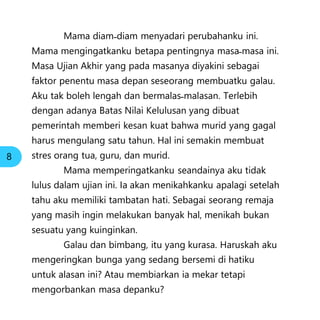 Mama diam˗diam menyadari perubahanku ini.
Mama mengingatkanku betapa pentingnya masa˗masa ini.
Masa Ujian Akhir yang pada masanya diyakini sebagai
faktor penentu masa depan seseorang membuatku galau.
Aku tak boleh lengah dan bermalas˗malasan. Terlebih
dengan adanya Batas Nilai Kelulusan yang dibuat
pemerintah memberi kesan kuat bahwa murid yang gagal
harus mengulang satu tahun. Hal ini semakin membuat
stres orang tua, guru, dan murid.
Mama memperingatkanku seandainya aku tidak
lulus dalam ujian ini. Ia akan menikahkanku apalagi setelah
tahu aku memiliki tambatan hati. Sebagai seorang remaja
yang masih ingin melakukan banyak hal, menikah bukan
sesuatu yang kuinginkan.
Galau dan bimbang, itu yang kurasa. Haruskah aku
mengeringkan bunga yang sedang bersemi di hatiku
untuk alasan ini? Atau membiarkan ia mekar tetapi
mengorbankan masa depanku?
8
 