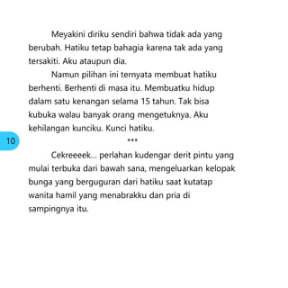 Meyakini diriku sendiri bahwa tidak ada yang
berubah. Hatiku tetap bahagia karena tak ada yang
tersakiti. Aku ataupun dia.
Namun pilihan ini ternyata membuat hatiku
berhenti. Berhenti di masa itu. Membuatku hidup
dalam satu kenangan selama 15 tahun. Tak bisa
kubuka walau banyak orang mengetuknya. Aku
kehilangan kunciku. Kunci hatiku.
***
Cekreeeek… perlahan kudengar derit pintu yang
mulai terbuka dari bawah sana, mengeluarkan kelopak
bunga yang berguguran dari hatiku saat kutatap
wanita hamil yang menabrakku dan pria di
sampingnya itu.
10
 
