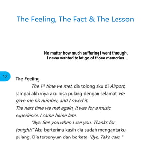 No matter how much suffering I went through,
I never wanted to let go of those memories…
The Feeling
The 1st time we met, dia tolong aku di Airport,
sampai akhirnya aku bisa pulang dengan selamat. He
gave me his number, and I saved it.
The next time we met again, it was for a music
experience. I came home late.
“Bye. See you when I see you. Thanks for
tonight!” Aku berterima kasih dia sudah mengantarku
pulang. Dia tersenyum dan berkata “Bye. Take care. ”
The Feeling, The Fact & The Lesson
12
 