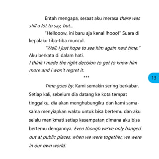 Entah mengapa, sesaat aku merasa there was
still a lot to say, but…
“Hellooow, ini baru aja kenal lhooo!” Suara di
kepalaku tiba-tiba muncul.
“Well, I just hope to see him again next time.”
Aku berkata di dalam hati.
I think I made the right decision to get to know him
more and I won’t regret it.
***
Time goes by. Kami semakin sering berkabar.
Setiap kali, sebelum dia datang ke kota tempat
tinggalku, dia akan menghubungiku dan kami sama-
sama menyiapkan waktu untuk bisa bertemu dan aku
selalu menikmati setiap kesempatan dimana aku bisa
bertemu dengannya. Even though we’ve only hanged
out at public places, when we were together, we were
in our own world.
13
 