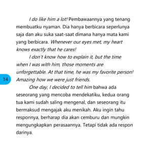 I do like him a lot! Pembawaannya yang tenang
membuatku nyaman. Dia hanya berbicara seperlunya
saja dan aku suka saat-saat dimana hanya mata kami
yang berbicara. Whenever our eyes met, my heart
knows exactly that he cares!
I don’t know how to explain it, but the time
when I was with him, those moments are
unforgettable. At that time, he was my favorite person!
Amazing how we were just friends.
One day, I decided to tell him bahwa ada
seseorang yang mencoba mendekatiku, kedua orang
tua kami sudah saling mengenal, dan seseorang itu
bermaksud mengajak aku menikah. Aku ingin tahu
responnya, berharap dia akan cemburu dan mungkin
mengungkapkan perasaannya. Tetapi tidak ada respon
darinya.
14
 