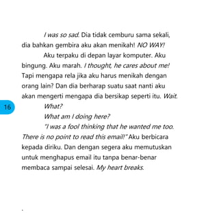 I was so sad. Dia tidak cemburu sama sekali,
dia bahkan gembira aku akan menikah! NO WAY!
Aku terpaku di depan layar komputer. Aku
bingung. Aku marah. I thought, he cares about me!
Tapi mengapa rela jika aku harus menikah dengan
orang lain? Dan dia berharap suatu saat nanti aku
akan mengerti mengapa dia bersikap seperti itu. Wait.
What?
What am I doing here?
“I was a fool thinking that he wanted me too.
There is no point to read this email!” Aku berbicara
kepada diriku. Dan dengan segera aku memutuskan
untuk menghapus email itu tanpa benar-benar
membaca sampai selesai. My heart breaks.
.
16
 