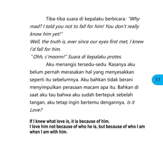 Tiba-tiba suara di kepalaku berbicara: “Why
mad? I told you not to fall for him! You don’t really
know him yet!”
Well, the truth is, ever since our eyes first met, I knew
I’d fall for him.
”Ohh, c’moonn!” Suara di kepalaku protes.
Aku menangis tersedu-sedu. Rasanya aku
belum pernah merasakan hal yang menyesakkan
seperti itu sebelumnya. Aku bahkan tidak berani
menyimpulkan perasaan macam apa itu. Bahkan di
saat aku tau bahwa aku sudah bertepuk sebelah
tangan, aku tetap ingin bertemu dengannya. Is it
Love?
If I knew what love is, it is because of him.
I love him not because of who he is, but because of who I am
when I am with him.
17
 