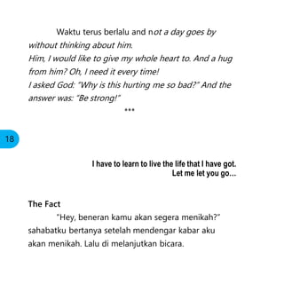 Waktu terus berlalu and not a day goes by
without thinking about him.
Him, I would like to give my whole heart to. And a hug
from him? Oh, I need it every time!
I asked God: “Why is this hurting me so bad?” And the
answer was: “Be strong!”
***
The Fact
“Hey, beneran kamu akan segera menikah?”
sahabatku bertanya setelah mendengar kabar aku
akan menikah. Lalu di melanjutkan bicara.
18
I have to learn to live the life that I have got.
Let me let you go…
 