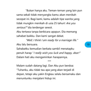 “Bukan hanya aku. Teman-teman yang lain pun
sama sekali tidak menyangka kamu akan menikah
secepat ini. Bagi kami, kamu adalah tipe wanita yang
tidak mungkin menikah di usia 25 tahun! Are you
serious?” dia terdengar sewot.
Aku tertawa tanpa berbicara apapun. Dia memang
sahabat baikku. Dan kami sangat dekat.
“Well, I think I am ready for a marriage life.”
Aku lalu bersuara.
Sahabatku kemudian berkata sambil menatapku
penuh harap “I really wish you luck and happy, dear!”
Dalam hati aku mengaminkan harapannya.
***
Malam sudah datang lagi. Dan Aku pun berdoa:
“Tuhanku, aku tidak tau apa yang akan terjadi di
depan, tetapi aku yakin Engkau selalu bersamaku dan
menuntunku menjalani hidup ini.
19
 