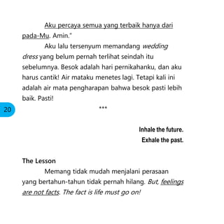 Aku percaya semua yang terbaik hanya dari
pada-Mu. Amin.”
Aku lalu tersenyum memandang wedding
dress yang belum pernah terlihat seindah itu
sebelumnya. Besok adalah hari pernikahanku, dan aku
harus cantik! Air mataku menetes lagi. Tetapi kali ini
adalah air mata pengharapan bahwa besok pasti lebih
baik. Pasti!
***
Inhale the future.
Exhale the past.
The Lesson
Memang tidak mudah menjalani perasaan
yang bertahun-tahun tidak pernah hilang. But, feelings
are not facts. The fact is life must go on!
20
 