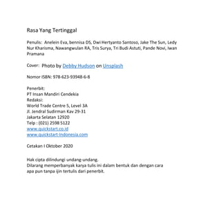 Rasa Yang Tertinggal
Penulis: Anelein Eva, bennisa DS, Dwi Hertyanto Santoso, Jake The Sun, Ledy
Nur Kharisma, Nawangwulan RA, Tris Surya, Tri Budi Astuti, Pande Novi, Iwan
Pramana
Cover:
Nomor ISBN: 978-623-93948-6-8
Penerbit:
PT Insan Mandiri Cendekia
Redaksi:
World Trade Centre 5, Level 3A
Jl. Jendral Sudirman Kav 29-31
Jakarta Selatan 12920
Telp : (021) 2598 5122
www.quickstart.co.id
www.quickstart-Indonesia.com
Cetakan I Oktober 2020
Hak cipta dilindungi undang-undang.
Dilarang memperbanyak karya tulis ini dalam bentuk dan dengan cara
apa pun tanpa ijin tertulis dari penerbit.
Photo by Debby Hudson on Unsplash
 