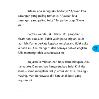 Kita ini apa sering aku bertanya? Apakah kita
pasangan yang paling romantis ? Apakah kita
pasangan yang paling tulus? Tanpa berucap “I love
you”.
Engkau wanita.. aku lelaki.. aku yang harus
bicara tapi aku suka. Tidak yakin pada impian. Jauh –
jauh lah. Kamu berkata kepada ku sekarang tidak suka
kepada ku. Aku mengerti dan percaya bahwa engkau
Julia memang tidak suka kepada ku.
Ku jalani lembaran hari baru demi hidupku. Aku
hanya aku. Dan engkau hanya engkau Julia. Kini kita
sama – sama menjalani hidup untuk diri kita, masing –
masing. Mari berdewasa diri kata anak kecil yang
ingusan ini.
.
25
 