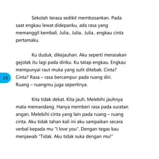 Sekolah terasa sedikit membosankan. Pada
saat engkau lewat didepanku, ada rasa yang
memanggil kembali. Julia.. Julia.. Julia.. engkau cinta
pertamaku.
Ku duduk, dikejauhan. Aku seperti merasakan
gejolak itu lagi pada diriku. Ku tatap engkau. Engkau
mempunyai raut muka yang sulit ditebak. Cinta?
Cinta? Rasa – rasa bercampur pada ruang diri.
Ruang – ruangmu juga sepertinya.
Kita tidak dekat. Kita jauh. Melebihi jauhnya
mata memandang. Hanya memberi rasa pada suratan
angan. Melebihi cinta yang lain pada ruang – ruang
cinta. Aku tidak tahan kali ini aku sampaikan secara
verbal kepada mu “I love you”. Dengan tegas kau
menjawab “Tidak. Aku tidak suka dengan mu!”
26
 