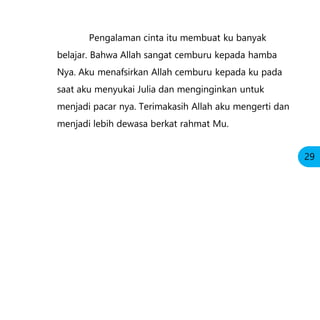 Pengalaman cinta itu membuat ku banyak
belajar. Bahwa Allah sangat cemburu kepada hamba
Nya. Aku menafsirkan Allah cemburu kepada ku pada
saat aku menyukai Julia dan menginginkan untuk
menjadi pacar nya. Terimakasih Allah aku mengerti dan
menjadi lebih dewasa berkat rahmat Mu.
29
 