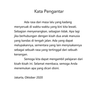 Ada rasa dari masa lalu yang kadang
menyeruak di waktu-waktu yang kini kita lewati.
Sebagian menyenangkan, sebagian tidak. Apa lagi
jika berhubungan dengan kisah dua anak manusia
yang kandas di tengah jalan. Ada yang dapat
melupakannya, sementara yang lain menyisakannya
sebagai sebuah rasa yang tertinggal dari sebuah
kenangan.
Semoga kita dapat mengambil pelajaran dari
kisah-kisah ini. Selamat membaca, semoga Anda
menemukan apa yang dicari disini.
Jakarta, Oktober 2020
 