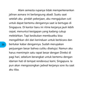 Alam semesta rupanya tidak memperkenankan
jalinan asmara ini berlangsung abadi. Suatu saat
setelah aku pindah pekerjaan, aku mengajukan cuti
untuk dapat bertemu dengannya saat ia bertugas di
Singapura. Di kantor baru ini ritme kerjanya jauh lebih
cepat, menuntut kesigapan yang kadang cukup
melelahkan. Tapi kesibukan membuatku bisa
mengalihkan diri dari kerinduan untuk berbicara dan
bertukar kabar dengannya. Sudah merupakan
perjuangan besar bahwa cutiku disetujui. Namun aku
harus memimpin satu rapat besar dengan Direksi di
pagi hari, sebelum berangkat untuk bertemu dengan
idaman hati di tempat rendevouz kami, Singapura. Ia
pun akan mengosongkan jadwal kerjanya sore itu saat
aku tiba.
36
 