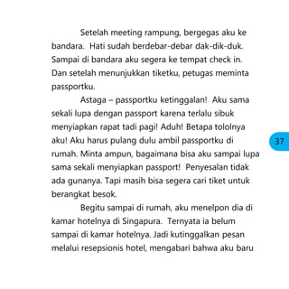 Setelah meeting rampung, bergegas aku ke
bandara. Hati sudah berdebar-debar dak-dik-duk.
Sampai di bandara aku segera ke tempat check in.
Dan setelah menunjukkan tiketku, petugas meminta
passportku.
Astaga – passportku ketinggalan! Aku sama
sekali lupa dengan passport karena terlalu sibuk
menyiapkan rapat tadi pagi! Aduh! Betapa tololnya
aku! Aku harus pulang dulu ambil passportku di
rumah. Minta ampun, bagaimana bisa aku sampai lupa
sama sekali menyiapkan passport! Penyesalan tidak
ada gunanya. Tapi masih bisa segera cari tiket untuk
berangkat besok.
Begitu sampai di rumah, aku menelpon dia di
kamar hotelnya di Singapura. Ternyata ia belum
sampai di kamar hotelnya. Jadi kutinggalkan pesan
melalui resepsionis hotel, mengabari bahwa aku baru
37
 